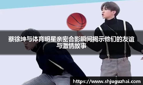 蔡徐坤与体育明星亲密合影瞬间揭示他们的友谊与激情故事